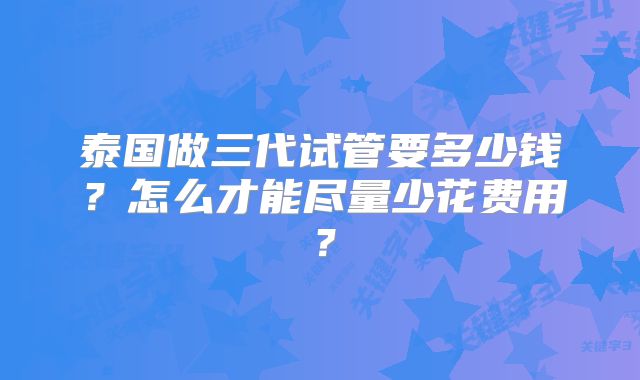 泰国做三代试管要多少钱？怎么才能尽量少花费用？