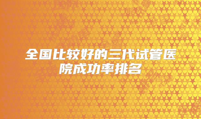 全国比较好的三代试管医院成功率排名