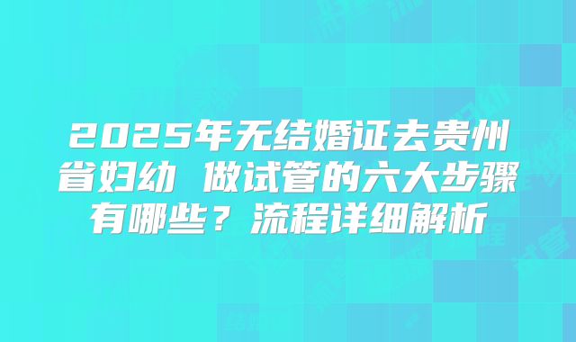 2025年无结婚证去贵州省妇幼 做试管的六大步骤有哪些?流程详细解析