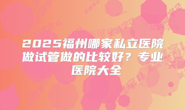 2025福州哪家私立医院做试管做的比较好？专业 医院大全