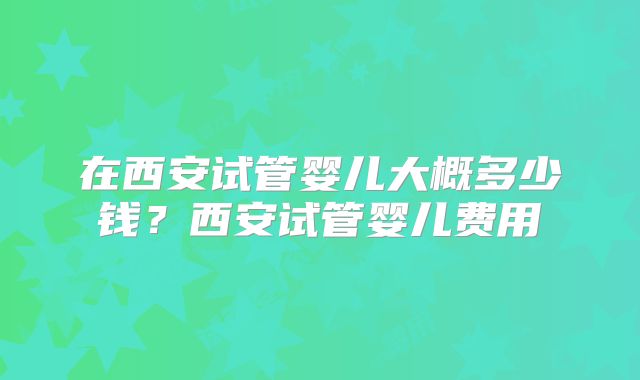 在西安试管婴儿大概多少钱?西安试管婴儿费用
