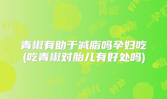 青椒有助于减脂吗孕妇吃(吃青椒对胎儿有好处吗)