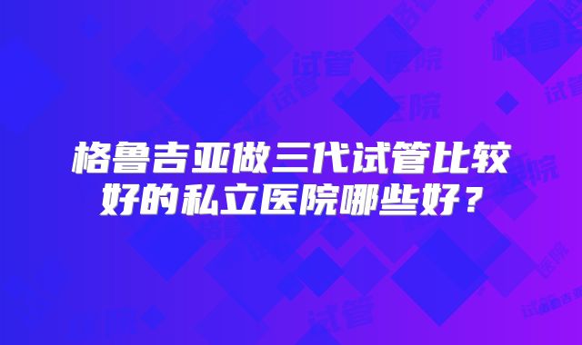 格鲁吉亚做三代试管比较好的私立医院哪些好？