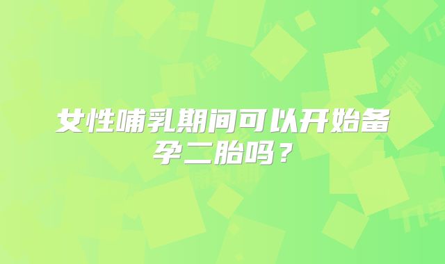 女性哺乳期间可以开始备孕二胎吗？