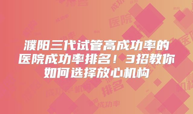 濮阳三代试管高成功率的医院成功率排名!3招教你如何选择放心机构