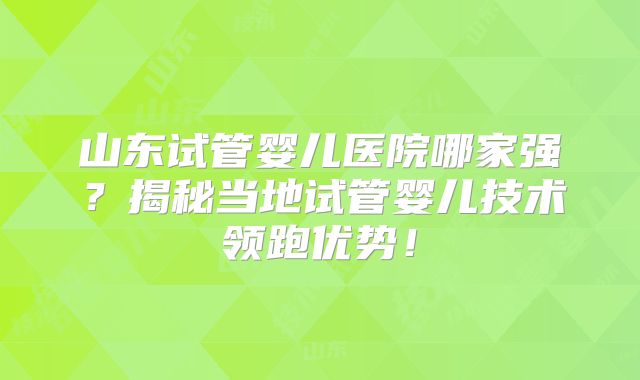 山东试管婴儿医院哪家强？揭秘当地试管婴儿技术领跑优势！