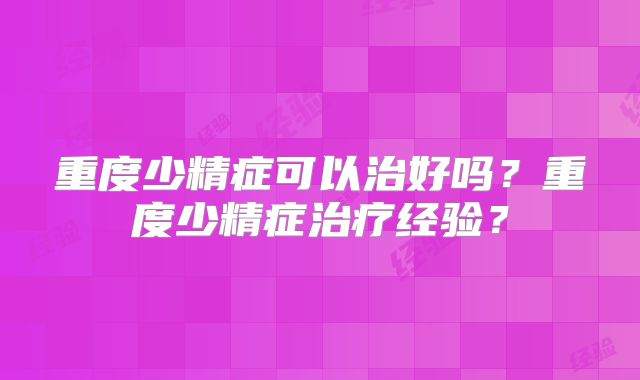 重度少精症可以治好吗?重度少精症治疗经验?