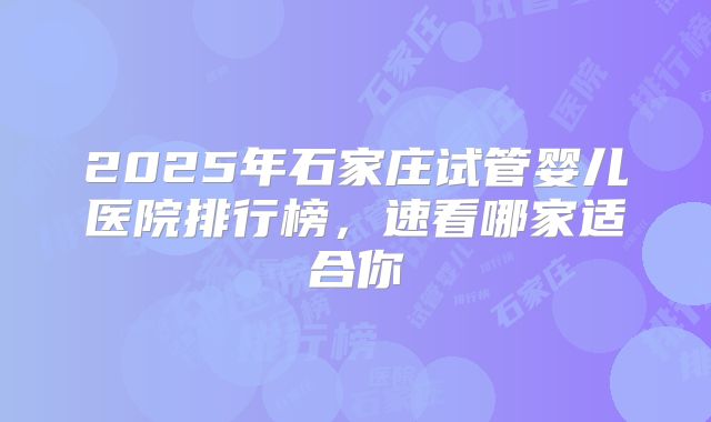 2025年石家庄试管婴儿医院排行榜，速看哪家适合你