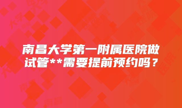 南昌大学第一附属医院做试管**需要提前预约吗？