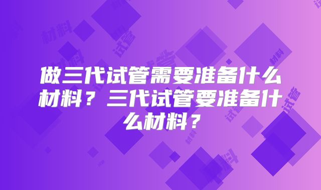 做三代试管需要准备什么材料？三代试管要准备什么材料？