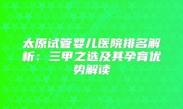 太原试管婴儿医院排名解析：三甲之选及其孕育优势解读