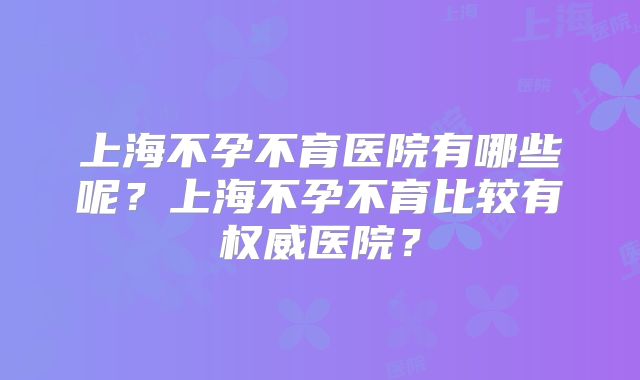 上海不孕不育医院有哪些呢？上海不孕不育比较有权威医院？