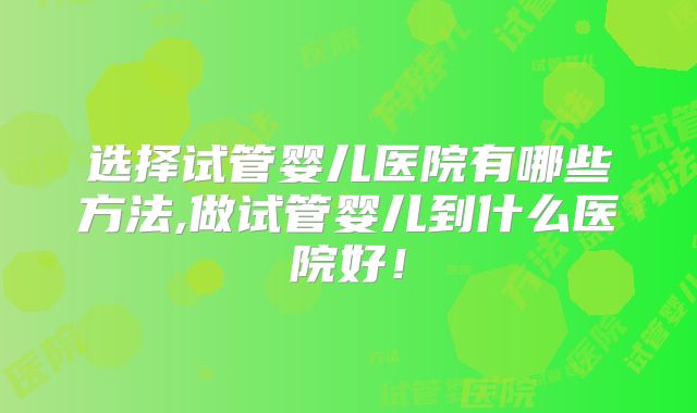 选择试管婴儿医院有哪些方法,做试管婴儿到什么医院好！