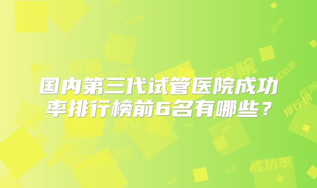 国内第三代试管医院成功率排行榜前6名有哪些?