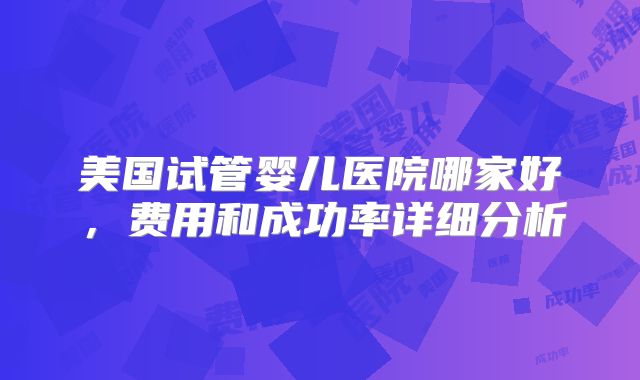 美国试管婴儿医院哪家好，费用和成功率详细分析