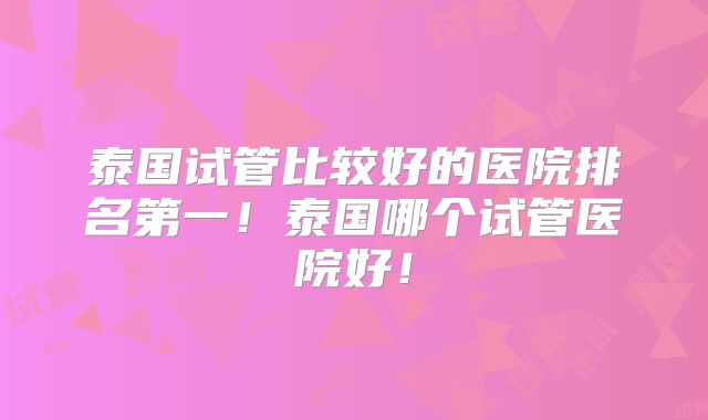 泰国试管比较好的医院排名第一!泰国哪个试管医院好!