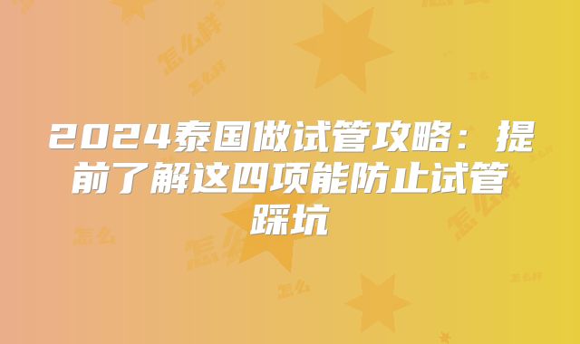 2024泰国做试管攻略：提前了解这四项能防止试管踩坑