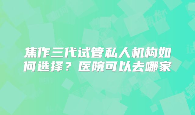 焦作三代试管私人机构如何选择？医院可以去哪家