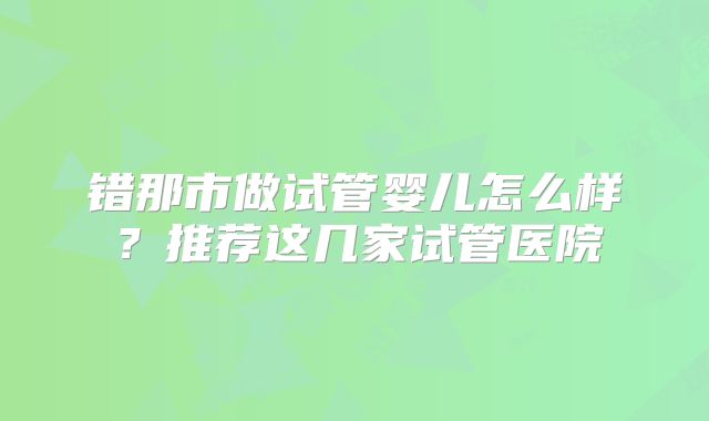 错那市做试管婴儿怎么样？推荐这几家试管医院