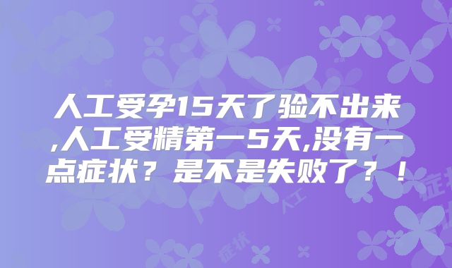 人工受孕15天了验不出来,人工受精第一5天,没有一点症状？是不是失败了？！
