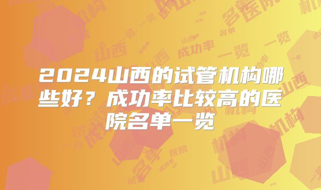 2024山西的试管机构哪些好？成功率比较高的医院名单一览