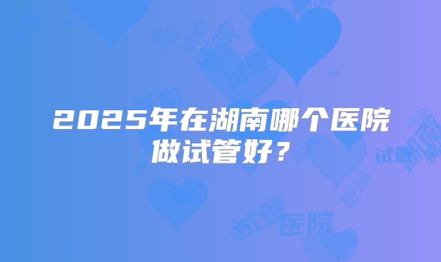2025年在湖南哪个医院做试管好？
