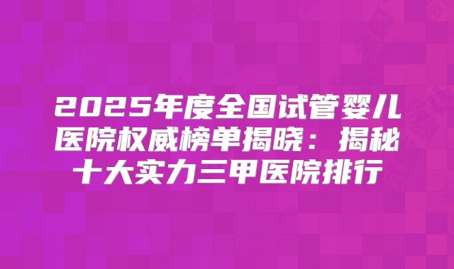 2025年度全国试管婴儿医院权威榜单揭晓：揭秘十大实力三甲医院排行