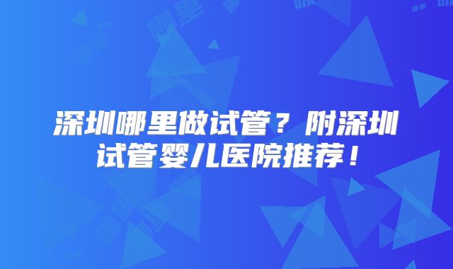 深圳哪里做试管？附深圳试管婴儿医院推荐！