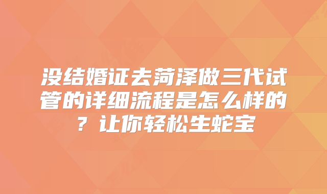 没结婚证去菏泽做三代试管的详细流程是怎么样的？让你轻松生蛇宝
