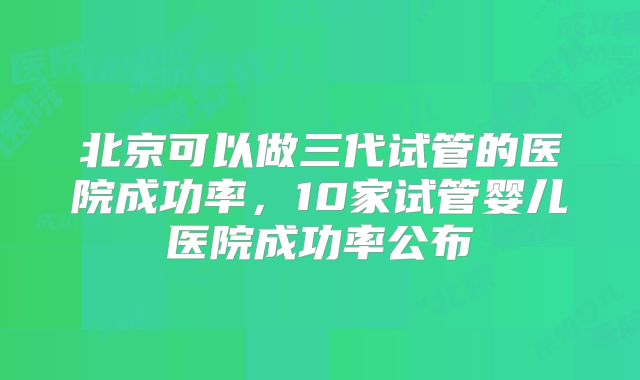 北京可以做三代试管的医院成功率,10家试管婴儿医院成功率公布