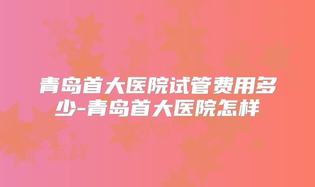 青岛首大医院试管费用多少-青岛首大医院怎样