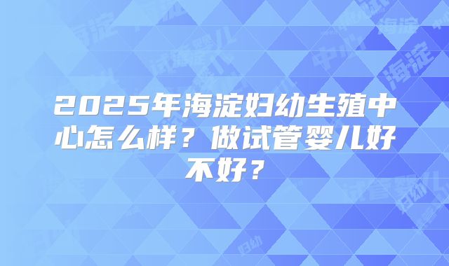 2025年海淀妇幼生殖中心怎么样？做试管婴儿好不好？