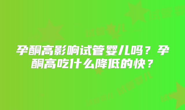 孕酮高影响试管婴儿吗?孕酮高吃什么降低的快?