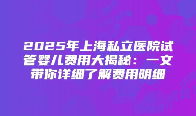 2025年上海私立医院试管婴儿费用大揭秘:一文带你详细了解费用明细