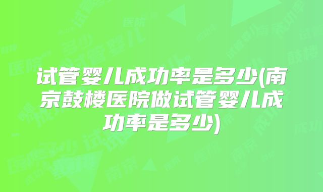 试管婴儿成功率是多少(南京鼓楼医院做试管婴儿成功率是多少)