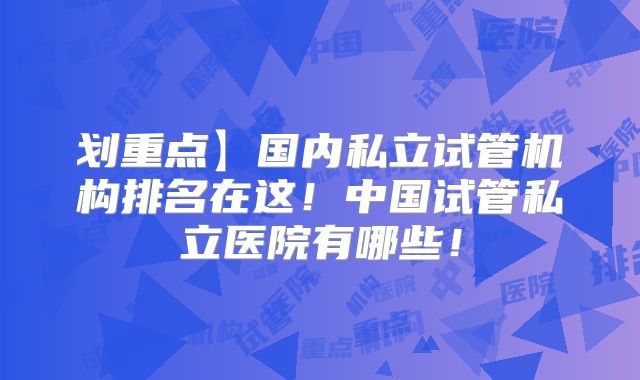 划重点】国内私立试管机构排名在这！中国试管私立医院有哪些！