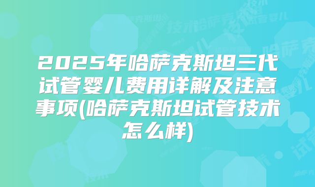 2025年哈萨克斯坦三代试管婴儿费用详解及注意事项(哈萨克斯坦试管技术怎么样)