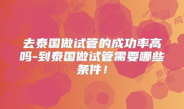 去泰国做试管的成功率高吗-到泰国做试管需要哪些条件!
