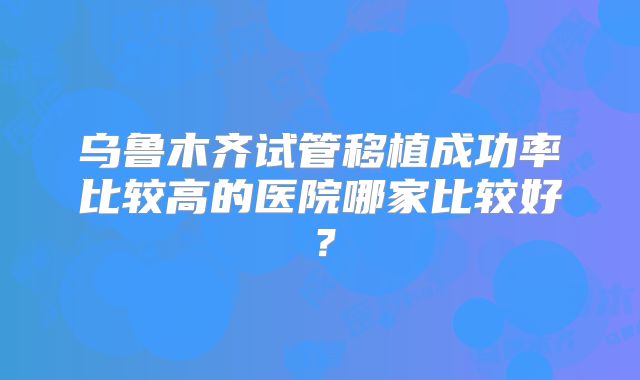 乌鲁木齐试管移植成功率比较高的医院哪家比较好?