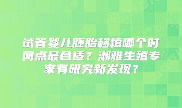 试管婴儿胚胎移植哪个时间点最合适?湘雅生殖专家有研究新发现?