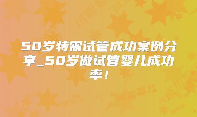 50岁特需试管成功案例分享_50岁做试管婴儿成功率!