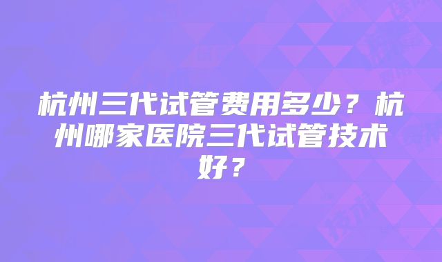 杭州三代试管费用多少？杭州哪家医院三代试管技术好？