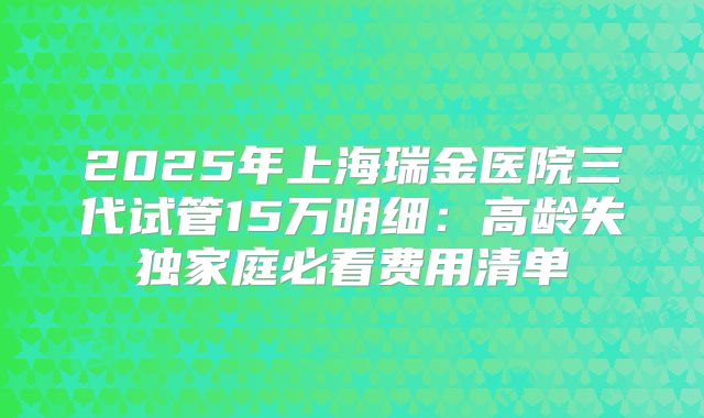2025年上海瑞金医院三代试管15万明细：高龄失独家庭必看费用清单