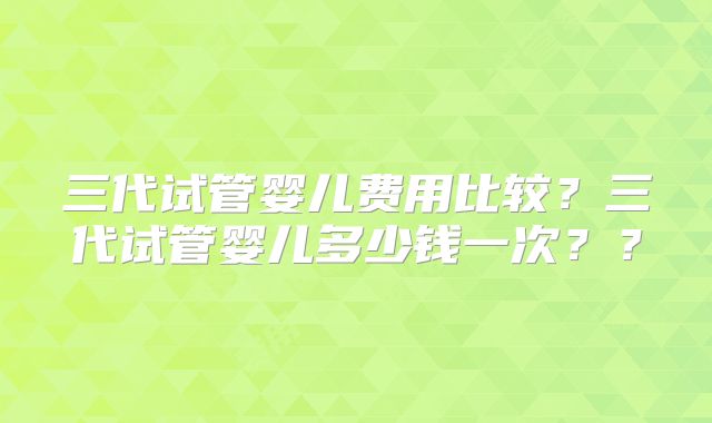三代试管婴儿费用比较？三代试管婴儿多少钱一次？？