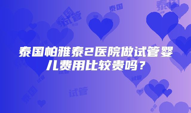 泰国帕雅泰2医院做试管婴儿费用比较贵吗?