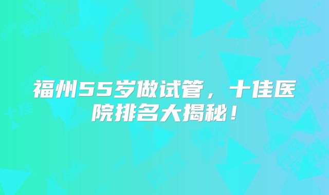 福州55岁做试管，十佳医院排名大揭秘！