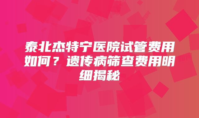 泰北杰特宁医院试管费用如何？遗传病筛查费用明细揭秘