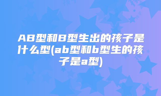 AB型和B型生出的孩子是什么型(ab型和b型生的孩子是a型)