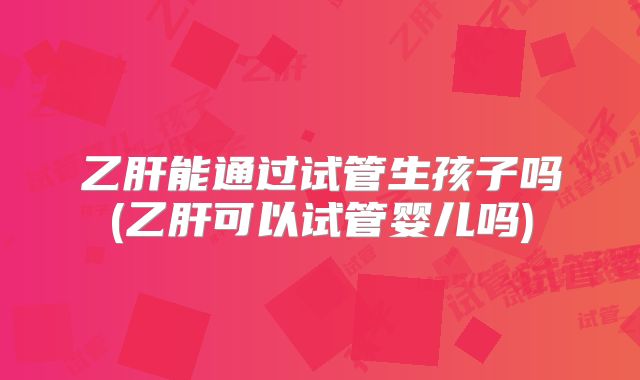 乙肝能通过试管生孩子吗(乙肝可以试管婴儿吗)