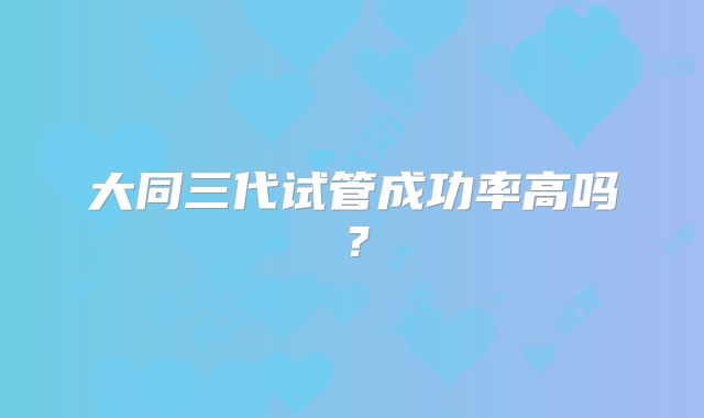 大同三代试管成功率高吗?